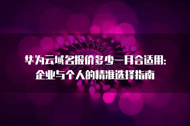 华为云域名报价多少一月合适用:企业与个人的精准选择指南