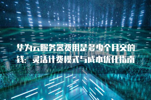 华为云服务器费用是多少个月交的钱:灵活计费模式与成本优化指南