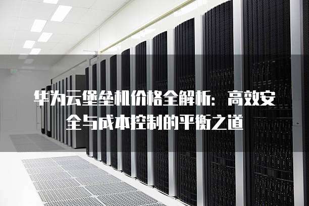 华为云堡垒机价格全解析:高效安全与成本控制的平衡之道