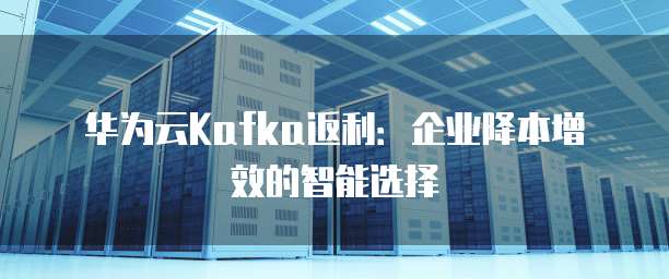 华为云Kafka返利:企业降本增效的智能选择