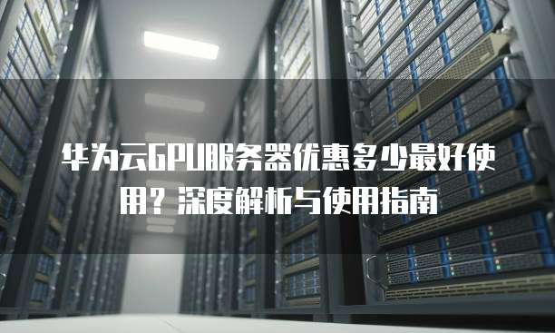 华为云GPU服务器优惠多少最好使用?深度解析与使用指南