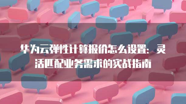 华为云弹性计算报价怎么设置:灵活匹配业务需求的实战指南