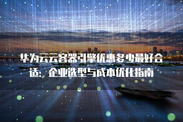 华为云云容器引擎优惠多少最好合适:企业选型与成本优化指南