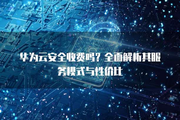华为云安全收费吗?全面解析其服务模式与性价比