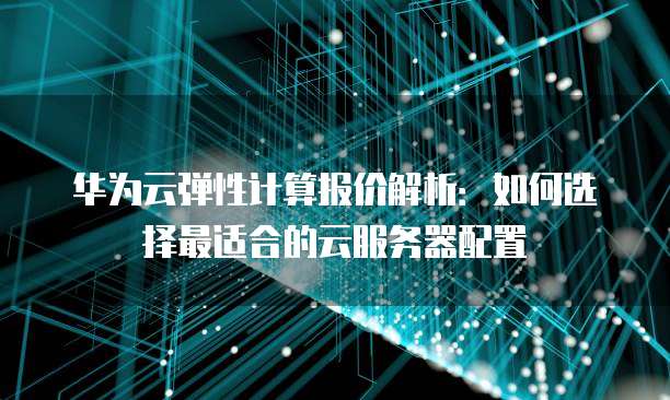 华为云弹性计算报价解析:如何选择最适合的云服务器配置