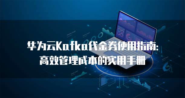 华为云Kafka代金券使用指南:高效管理成本的实用手册