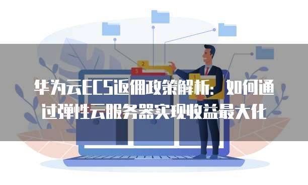 华为云ECS返佣政策解析:如何通过弹性云服务器实现收益最大化