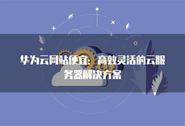 华为云网站便宜:高效灵活的云服务器解决方案