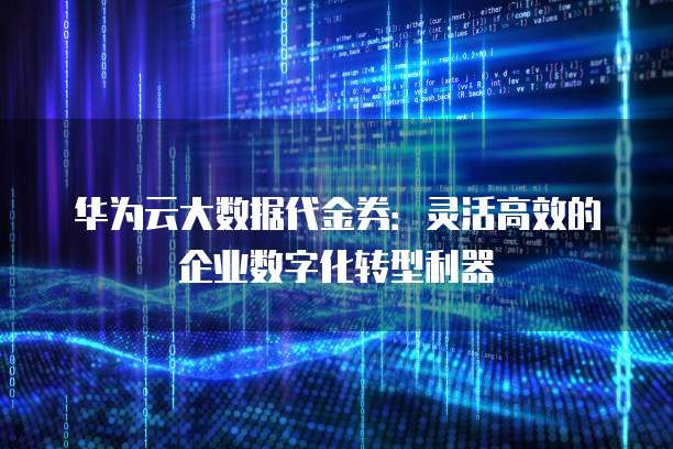 华为云大数据代金券:灵活高效的企业数字化转型利器
