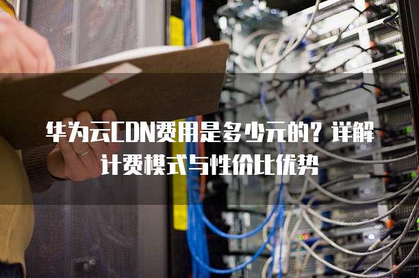 华为云CDN费用是多少元的？详解计费模式与性价比优势