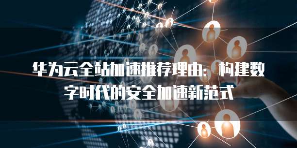 华为云全站加速推荐理由：构建数字时代的安全加速新范式