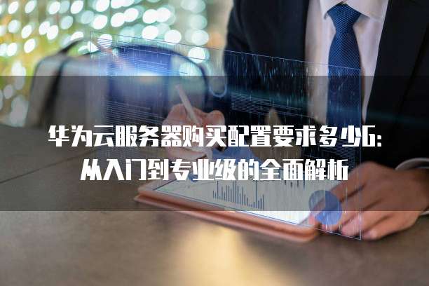 华为云服务器购买配置要求多少G:从入门到专业级的全面解析