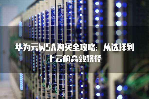 华为云WSA购买全攻略：从选择到上云的高效路径