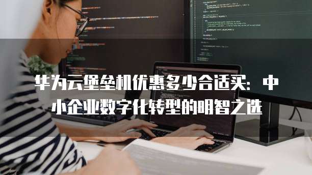 华为云堡垒机优惠多少合适买：中小企业数字化转型的明智之选