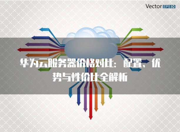 华为云服务器价格对比：配置、优势与性价比全解析