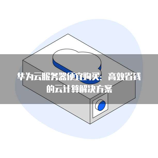 华为云服务器便宜购买:高效省钱的云计算解决方案