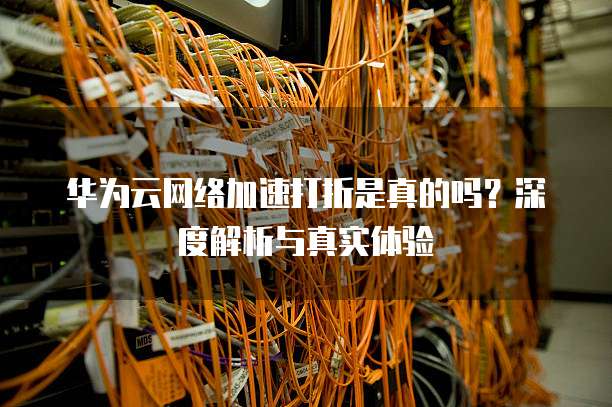 华为云网络加速打折是真的吗？深度解析与真实体验