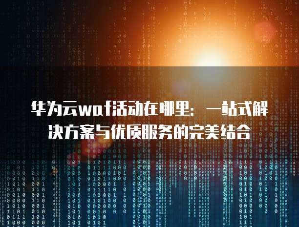 华为云waf活动在哪里:一站式解决方案与优质服务的完美结合