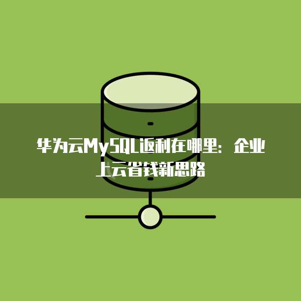 华为云MySQL返利在哪里:企业上云省钱新思路