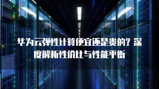 华为云弹性计算便宜还是贵的?深度解析性价比与性能平衡