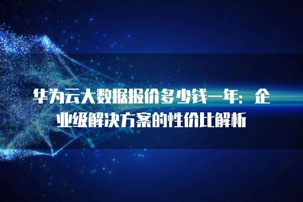 华为云大数据报价多少钱一年：企业级解决方案的性价比解析
