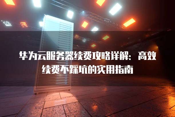 华为云服务器续费攻略详解:高效续费不踩坑的实用指南