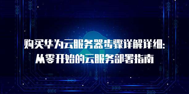 购买华为云服务器步骤详解详细：从零开始的云服务部署指南