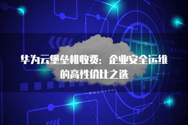 华为云堡垒机收费:企业安全运维的高性价比之选