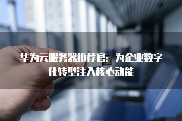 华为云服务器推荐官：为企业数字化转型注入核心动能