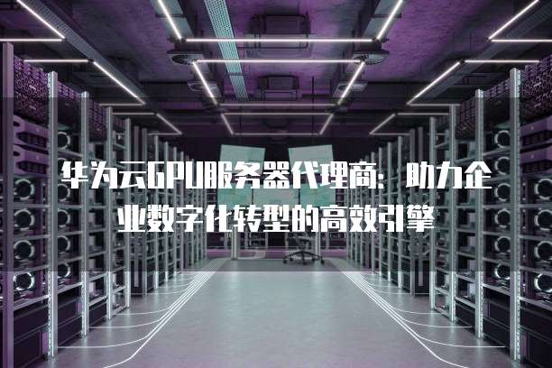 华为云GPU服务器代理商:助力企业数字化转型的高效引擎