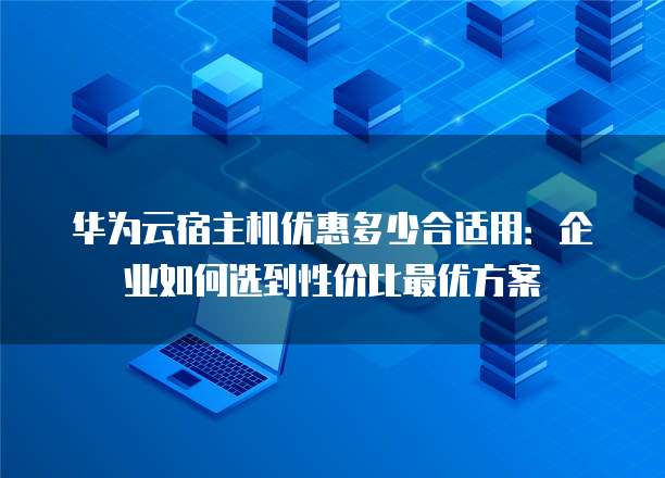 华为云宿主机优惠多少合适用:企业如何选到性价比最优方案