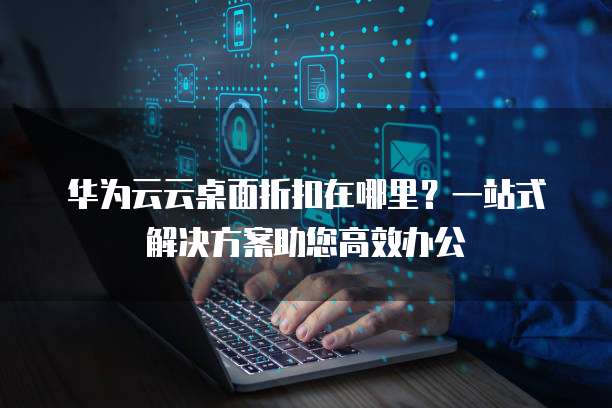 华为云云桌面折扣在哪里?一站式解决方案助您高效办公