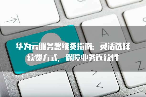 华为云服务器续费指南:灵活选择续费方式,保障业务连续性
