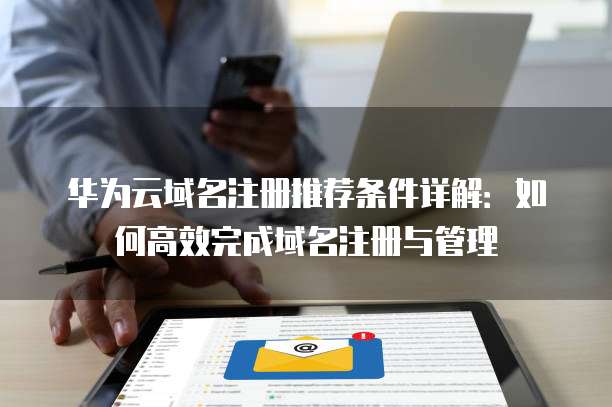 华为云域名注册推荐条件详解:如何高效完成域名注册与管理