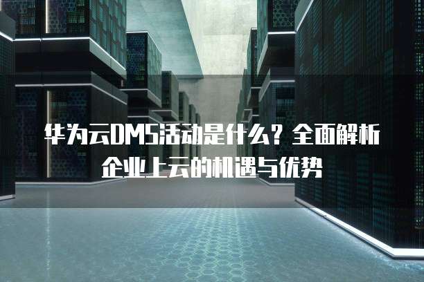 华为云DMS活动是什么?全面解析企业上云的机遇与优势
