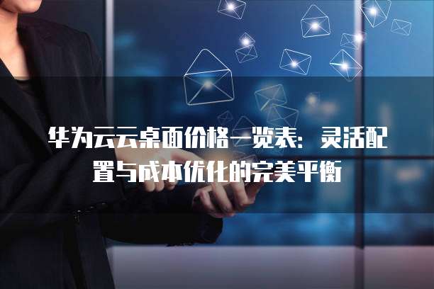 华为云云桌面价格一览表:灵活配置与成本优化的完美平衡