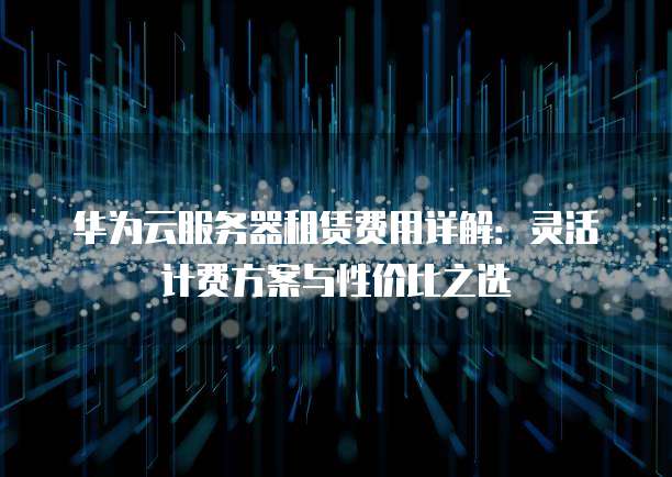 华为云服务器租赁费用详解:灵活计费方案与性价比之选