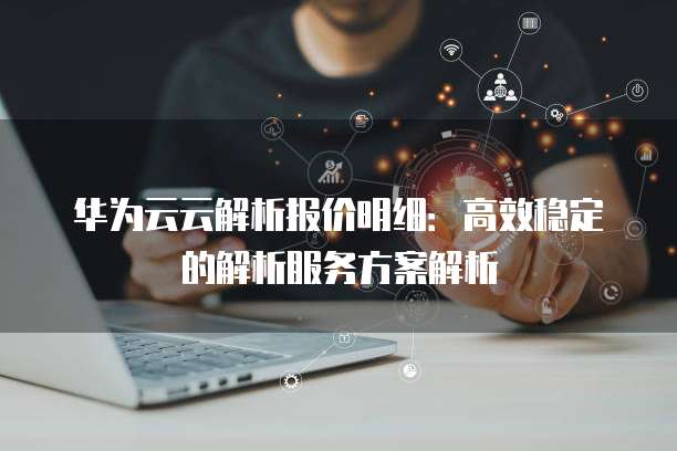 华为云云解析报价明细:高效稳定的解析服务方案解析