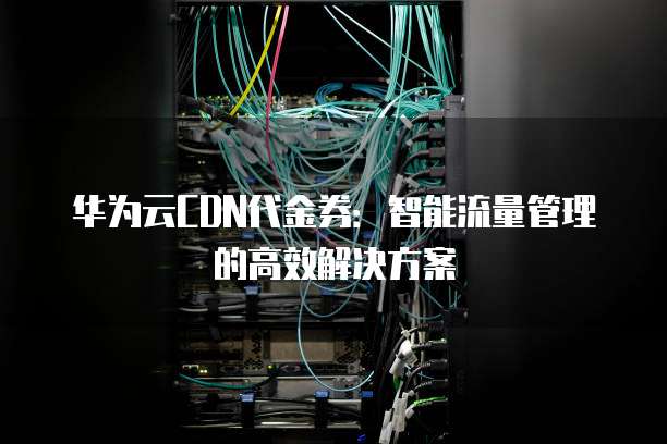 华为云CDN代金券：智能流量管理的高效解决方案
