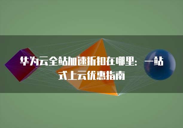 华为云全站加速折扣在哪里:一站式上云优惠指南