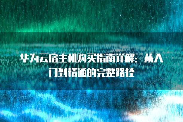 华为云宿主机购买指南详解:从入门到精通的完整路径