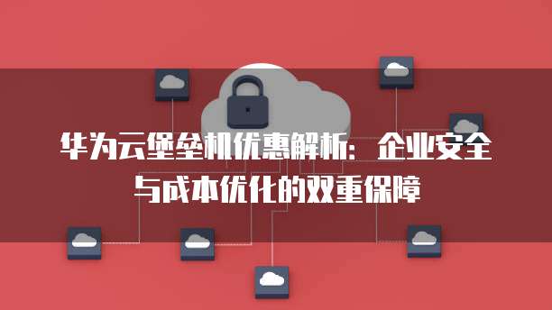 华为云堡垒机优惠解析:企业安全与成本优化的双重保障
