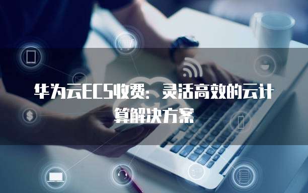 华为云ECS收费:灵活高效的云计算解决方案