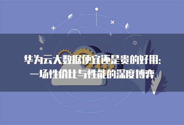 华为云大数据便宜还是贵的好用:一场性价比与性能的深度博弈