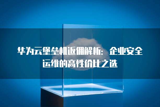 华为云堡垒机返佣解析：企业安全运维的高性价比之选