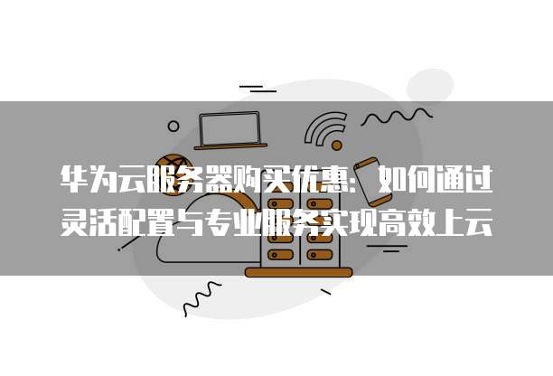 华为云服务器购买优惠:如何通过灵活配置与专业服务实现高效上云