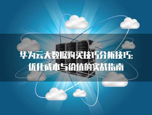 华为云大数据购买技巧分析技巧:优化成本与价值的实战指南