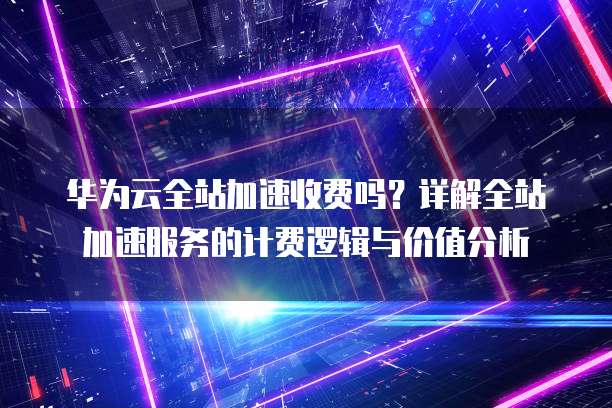 华为云全站加速收费吗?详解全站加速服务的计费逻辑与价值分析