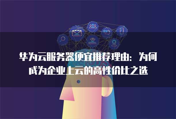华为云服务器便宜推荐理由：为何成为企业上云的高性价比之选