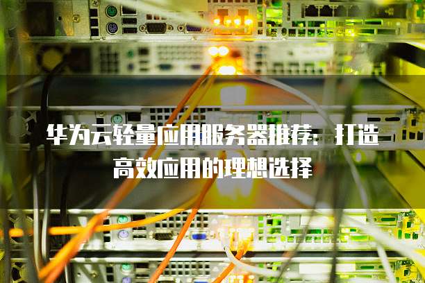 华为云轻量应用服务器推荐:打造高效应用的理想选择
